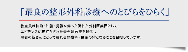 「最良の整形外科診療へのとびらをひらく」 教室員は技術・知識・見識を伴った優れた外科医集団としてエビデンスに裏打ちされた最先端医療を提供し、患者の皆さんにとって頼れる診療科・最後の砦となることを目指しています。